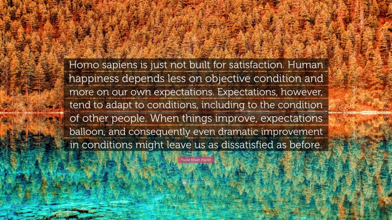 Yuval Noah Harari Quote: “Homo sapiens is just not built for satisfaction. Human happiness depends less on objective condition and more on our own expectations. Expectations, however, tend to adapt to conditions, including to the condition of other people. When things improve, expectations balloon, and consequently even dramatic improvement in conditions might leave us as dissatisfied as before.”