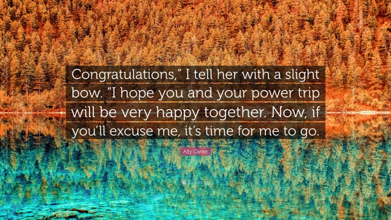 Ally Carter Quote: “Congratulations,” I tell her with a slight bow. “I hope you and your power trip will be very happy together. Now, if you’ll excuse me, it’s time for me to go.”