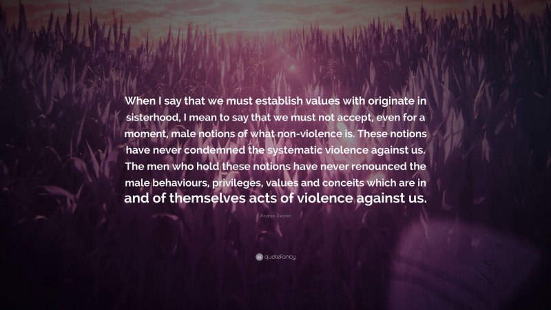 Andrea Dworkin Quote: “When I say that we must establish values with originate in sisterhood, I mean to say that we must not accept, even for a moment, male notions of what non-violence is. These notions have never condemned the systematic violence against us. The men who hold these notions have never renounced the male behaviours, privileges, values and conceits which are in and of themselves acts of violence against us.”