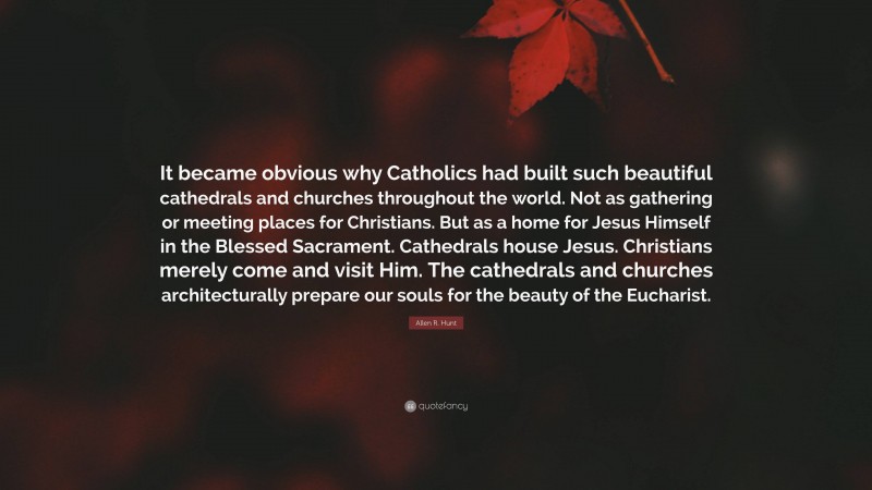 Allen R. Hunt Quote: “It became obvious why Catholics had built such beautiful cathedrals and churches throughout the world. Not as gathering or meeting places for Christians. But as a home for Jesus Himself in the Blessed Sacrament. Cathedrals house Jesus. Christians merely come and visit Him. The cathedrals and churches architecturally prepare our souls for the beauty of the Eucharist.”