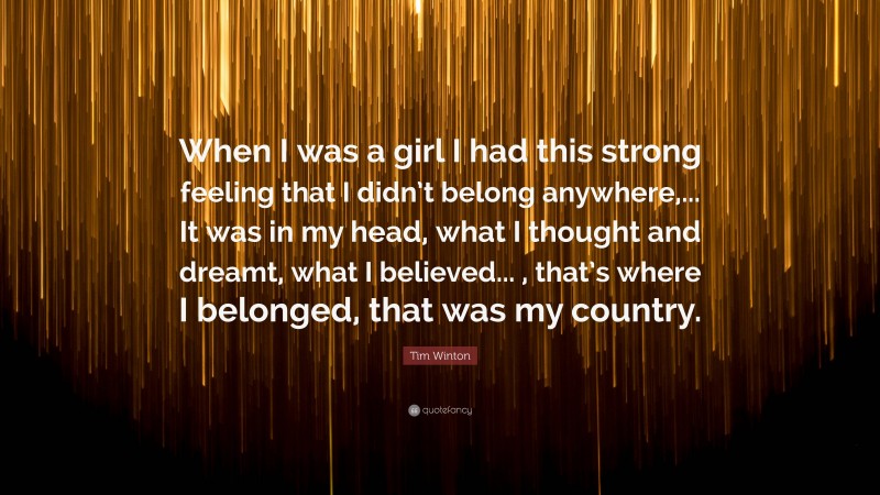 Tim Winton Quote: “When I was a girl I had this strong feeling that I didn’t belong anywhere,... It was in my head, what I thought and dreamt, what I believed... , that’s where I belonged, that was my country.”