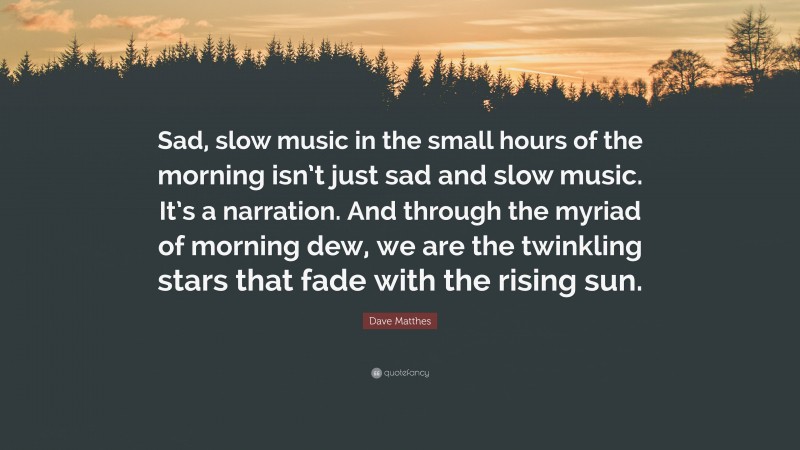 Dave Matthes Quote: “Sad, slow music in the small hours of the morning isn’t just sad and slow music. It’s a narration. And through the myriad of morning dew, we are the twinkling stars that fade with the rising sun.”