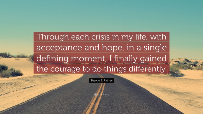 Sharon E. Rainey Quote: “Through each crisis in my life, with acceptance and hope, in a single defining moment, I finally gained the courage to do things differently.”