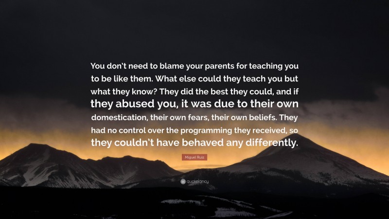 Miguel Ruiz Quote: “You don’t need to blame your parents for teaching you to be like them. What else could they teach you but what they know? They did the best they could, and if they abused you, it was due to their own domestication, their own fears, their own beliefs. They had no control over the programming they received, so they couldn’t have behaved any differently.”