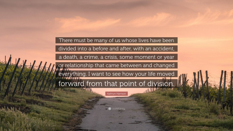 Kathryn Harrison Quote: “There must be many of us whose lives have been divided into a before and after, with an accident, a death, a crime, a crisis, some moment or year or relationship that came between and changed everything. I want to see how your life moved forward from that point of division.”