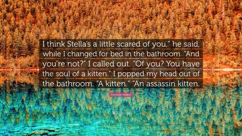 Michelle Hodkin Quote: “I think Stella’s a little scared of you,” he said, while I changed for bed in the bathroom. “And you’re not?” I called out. “Of you? You have the soul of a kitten.” I popped my head out of the bathroom. “A kitten.” “An assassin kitten.”