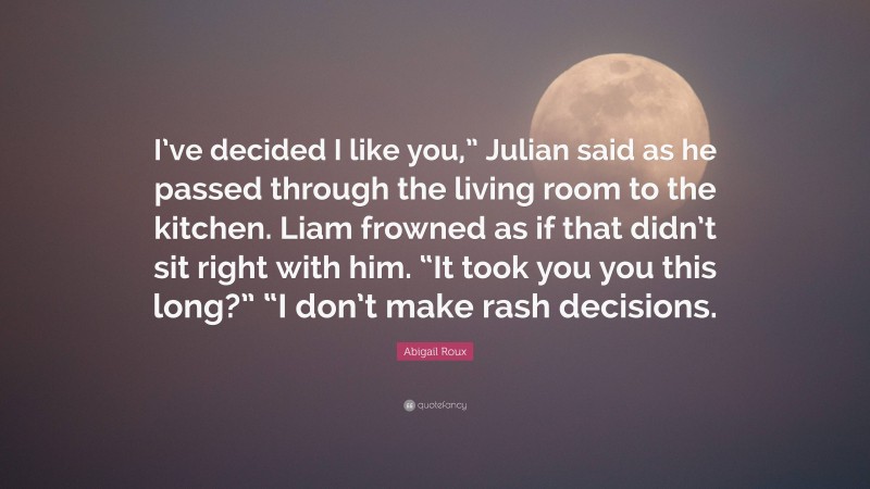 Abigail Roux Quote: “I’ve decided I like you,” Julian said as he passed through the living room to the kitchen. Liam frowned as if that didn’t sit right with him. “It took you you this long?” “I don’t make rash decisions.”