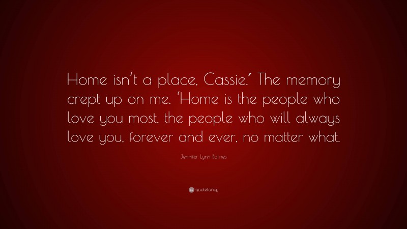 Jennifer Lynn Barnes Quote: “Home isn’t a place, Cassie.′ The memory crept up on me. ‘Home is the people who love you most, the people who will always love you, forever and ever, no matter what.”