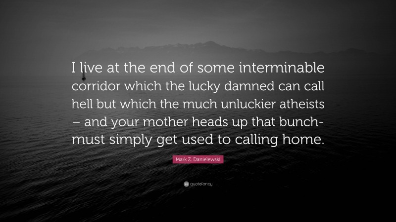 Mark Z. Danielewski Quote: “I live at the end of some interminable corridor which the lucky damned can call hell but which the much unluckier atheists – and your mother heads up that bunch- must simply get used to calling home.”