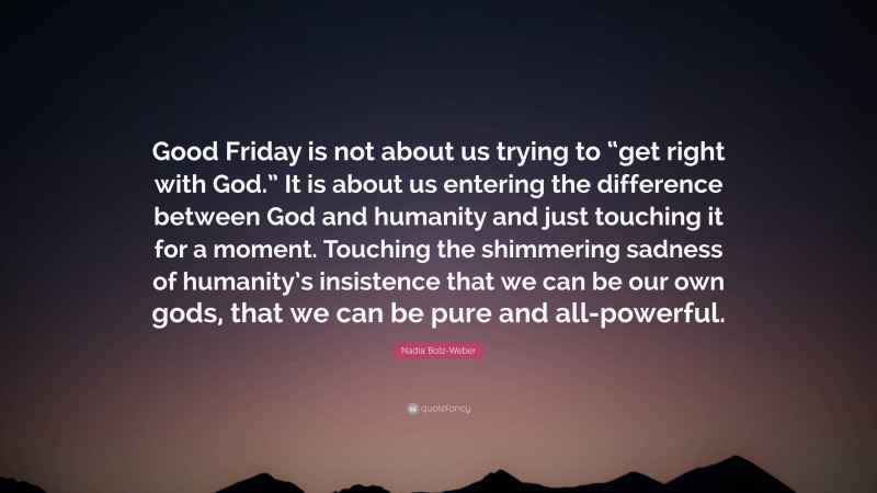 Nadia Bolz-Weber Quote: “Good Friday is not about us trying to “get right with God.” It is about us entering the difference between God and humanity and just touching it for a moment. Touching the shimmering sadness of humanity’s insistence that we can be our own gods, that we can be pure and all-powerful.”