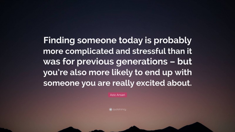 Aziz Ansari Quote: “Finding someone today is probably more complicated and stressful than it was for previous generations – but you’re also more likely to end up with someone you are really excited about.”