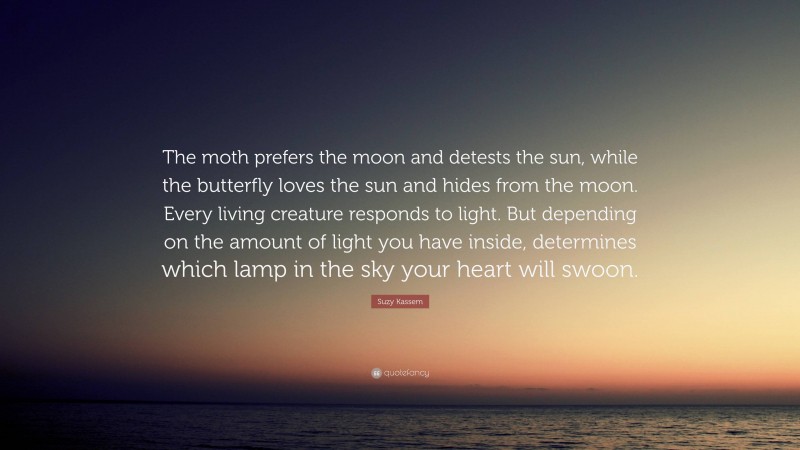 Suzy Kassem Quote: “The moth prefers the moon and detests the sun, while the butterfly loves the sun and hides from the moon. Every living creature responds to light. But depending on the amount of light you have inside, determines which lamp in the sky your heart will swoon.”