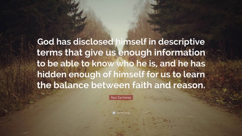 Ravi Zacharias Quote: “God has disclosed himself in descriptive terms that give us enough information to be able to know who he is, and he has hidden enough of himself for us to learn the balance between faith and reason.”