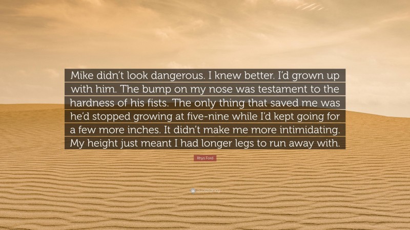 Rhys Ford Quote: “Mike didn’t look dangerous. I knew better. I’d grown up with him. The bump on my nose was testament to the hardness of his fists. The only thing that saved me was he’d stopped growing at five-nine while I’d kept going for a few more inches. It didn’t make me more intimidating. My height just meant I had longer legs to run away with.”