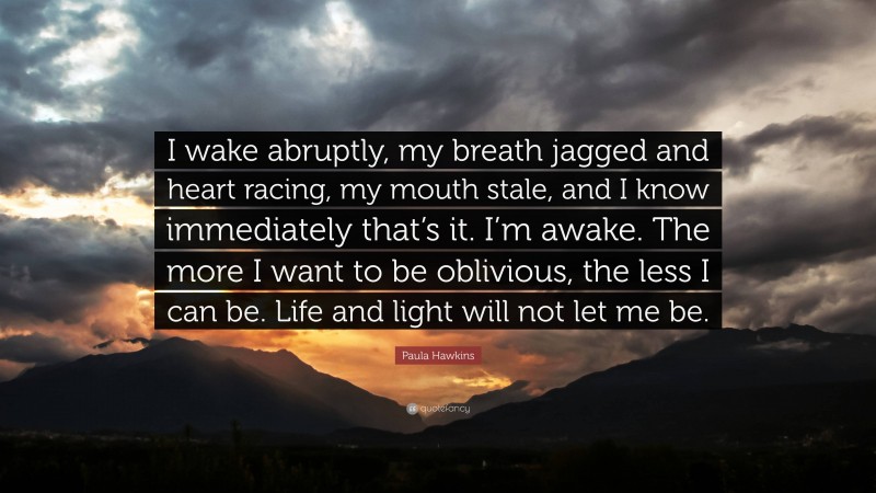 Paula Hawkins Quote: “I wake abruptly, my breath jagged and heart racing, my mouth stale, and I know immediately that’s it. I’m awake. The more I want to be oblivious, the less I can be. Life and light will not let me be.”