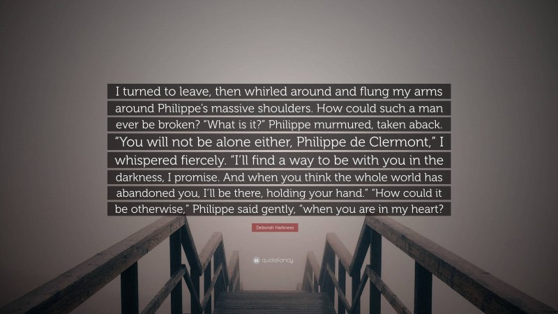 Deborah Harkness Quote: “I turned to leave, then whirled around and flung my arms around Philippe’s massive shoulders. How could such a man ever be broken? “What is it?” Philippe murmured, taken aback. “You will not be alone either, Philippe de Clermont,” I whispered fiercely. “I’ll find a way to be with you in the darkness, I promise. And when you think the whole world has abandoned you, I’ll be there, holding your hand.” “How could it be otherwise,” Philippe said gently, “when you are in my heart?”