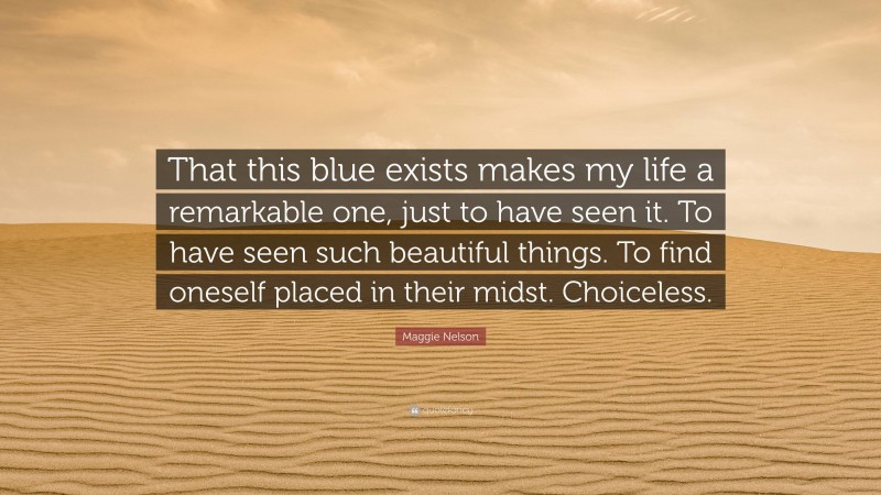 Maggie Nelson Quote: “That this blue exists makes my life a remarkable one, just to have seen it. To have seen such beautiful things. To find oneself placed in their midst. Choiceless.”