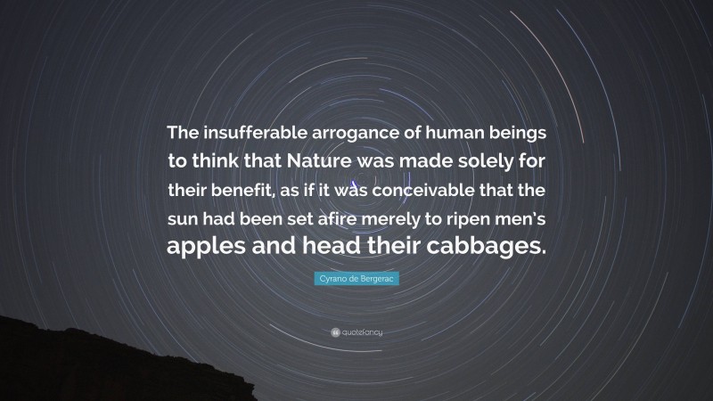 Cyrano de Bergerac Quote: “The insufferable arrogance of human beings to think that Nature was made solely for their benefit, as if it was conceivable that the sun had been set afire merely to ripen men’s apples and head their cabbages.”