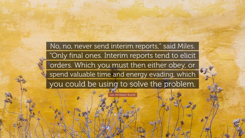 Lois McMaster Bujold Quote: “No, no, never send interim reports,” said Miles. “Only final ones. Interim reports tend to elicit orders. Which you must then either obey, or spend valuable time and energy evading, which you could be using to solve the problem.”