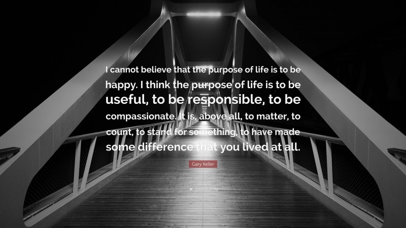 Gary Keller Quote: “I cannot believe that the purpose of life is to be happy. I think the purpose of life is to be useful, to be responsible, to be compassionate. It is, above all, to matter, to count, to stand for something, to have made some difference that you lived at all.”