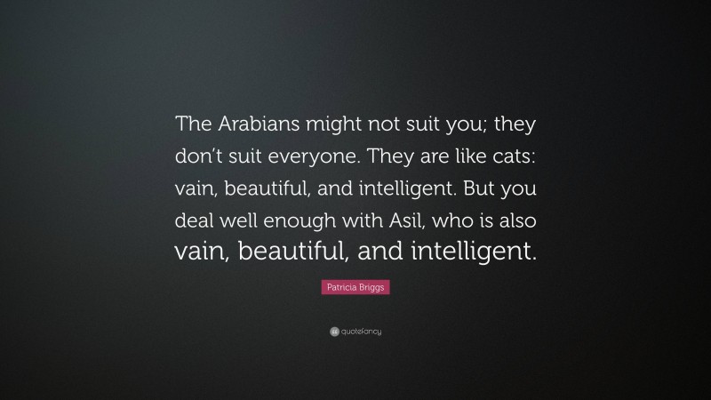 Patricia Briggs Quote: “The Arabians might not suit you; they don’t suit everyone. They are like cats: vain, beautiful, and intelligent. But you deal well enough with Asil, who is also vain, beautiful, and intelligent.”