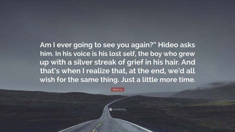 Marie Lu Quote: “Am I ever going to see you again?” Hideo asks him. In his voice is his lost self, the boy who grew up with a silver streak of grief in his hair. And that’s when I realize that, at the end, we’d all wish for the same thing. Just a little more time.”