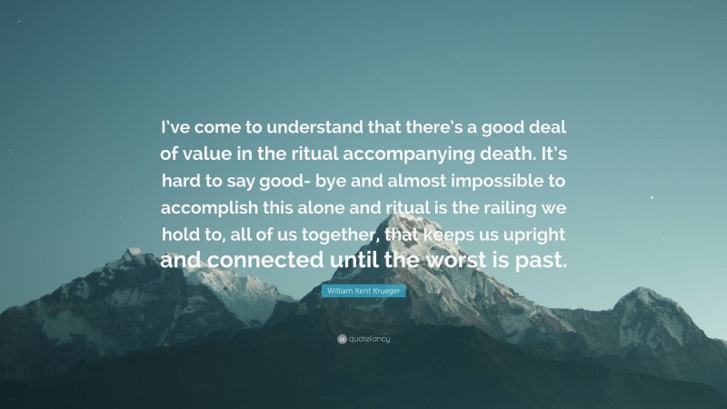 William Kent Krueger Quote: “I’ve come to understand that there’s a good deal of value in the ritual accompanying death. It’s hard to say good- bye and almost impossible to accomplish this alone and ritual is the railing we hold to, all of us together, that keeps us upright and connected until the worst is past.”