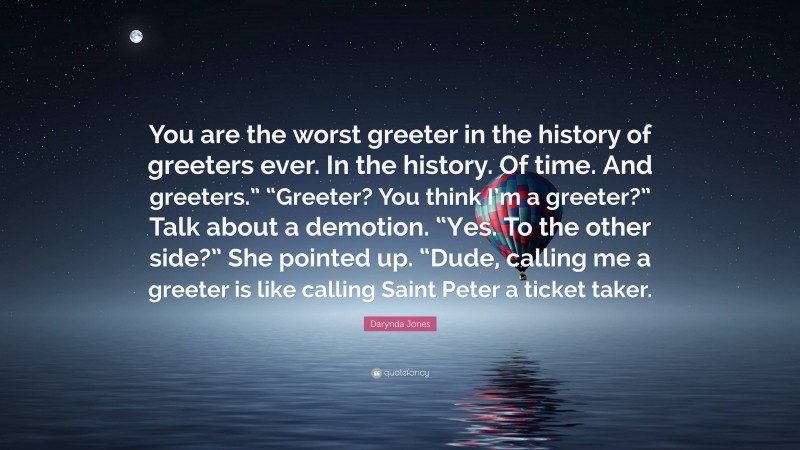 Darynda Jones Quote: “You are the worst greeter in the history of greeters ever. In the history. Of time. And greeters.” “Greeter? You think I’m a greeter?” Talk about a demotion. “Yes. To the other side?” She pointed up. “Dude, calling me a greeter is like calling Saint Peter a ticket taker.”