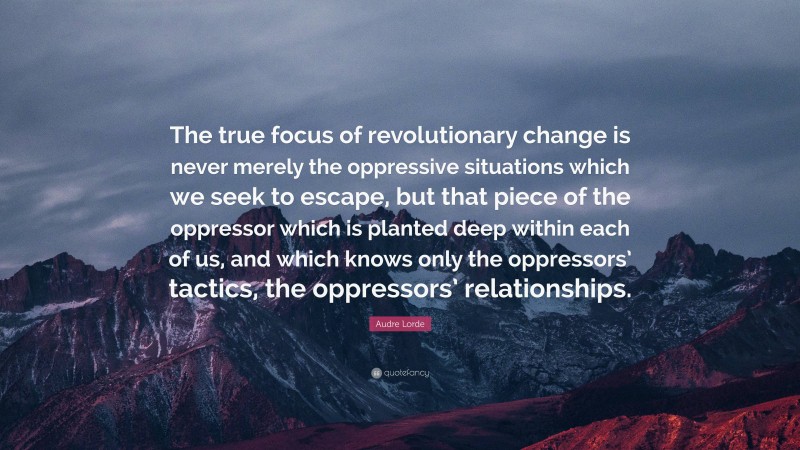 Audre Lorde Quote: “The true focus of revolutionary change is never merely the oppressive situations which we seek to escape, but that piece of the oppressor which is planted deep within each of us, and which knows only the oppressors’ tactics, the oppressors’ relationships.”