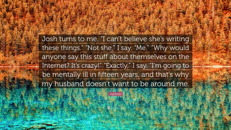 Jay Asher Quote: “Josh turns to me. “I can’t believe she’s writing these things.” “Not she,” I say. “Me.” “Why would anyone say this stuff about themselves on the Internet? It’s crazy!” “Exactly,” I say. “I’m going to be mentally ill in fifteen years, and that’s why my husband doesn’t want to be around me.”