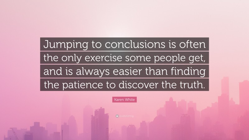 Karen White Quote: “Jumping to conclusions is often the only exercise some people get, and is always easier than finding the patience to discover the truth.”