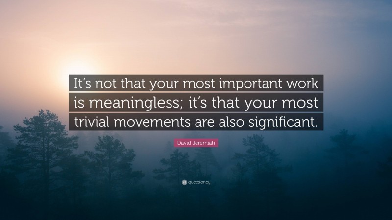 David Jeremiah Quote: “It’s not that your most important work is meaningless; it’s that your most trivial movements are also significant.”