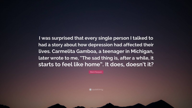 Brent Runyon Quote: “I was surprised that every single person I talked to had a story about how depression had affected their lives. Carmelita Gamboa, a teenager in Michigan, later wrote to me, “The sad thing is, after a while, it starts to feel like home”. It does, doesn’t it?”