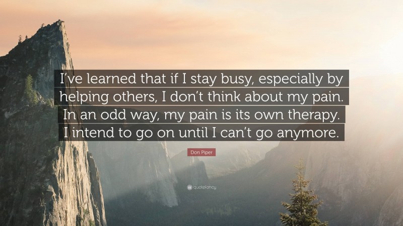 Don Piper Quote: “I’ve learned that if I stay busy, especially by helping others, I don’t think about my pain. In an odd way, my pain is its own therapy. I intend to go on until I can’t go anymore.”