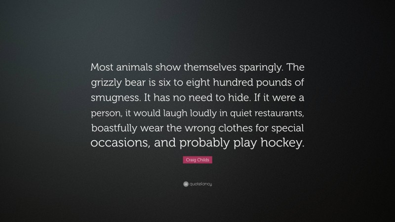 Craig Childs Quote: “Most animals show themselves sparingly. The grizzly bear is six to eight hundred pounds of smugness. It has no need to hide. If it were a person, it would laugh loudly in quiet restaurants, boastfully wear the wrong clothes for special occasions, and probably play hockey.”