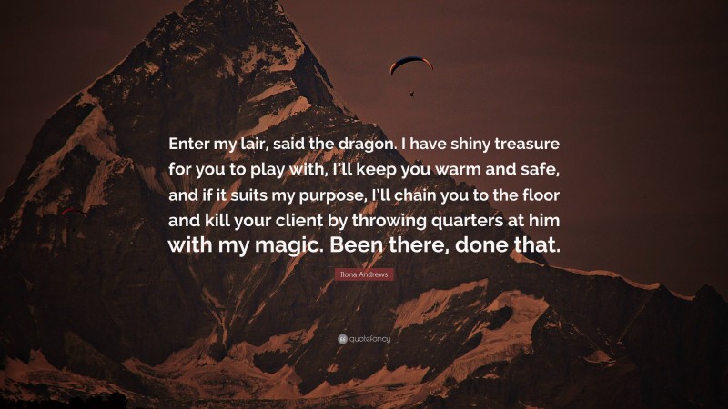 Ilona Andrews Quote: “Enter my lair, said the dragon. I have shiny treasure for you to play with, I’ll keep you warm and safe, and if it suits my purpose, I’ll chain you to the floor and kill your client by throwing quarters at him with my magic. Been there, done that.”