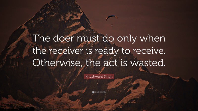 Khushwant Singh Quote: “The doer must do only when the receiver is ready to receive. Otherwise, the act is wasted.”