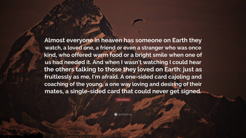 Alice Sebold Quote: “Almost everyone in heaven has someone on Earth they watch, a loved one, a friend or even a stranger who was once kind, who offered warm food or a bright smile when one of us had needed it. And when I wasn’t watching I could hear the others talking to those they loved on Earth: just as fruitlessly as me, I’m afraid. A one-sided card cajoling and coaching of the young, a one way loving and desiring of their mates, a single-sided card that could never get signed.”