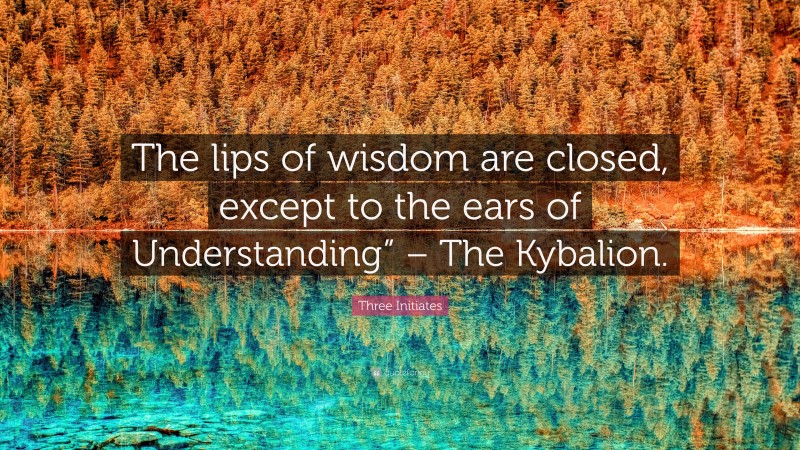 Three Initiates Quote: “The lips of wisdom are closed, except to the ears of Understanding” – The Kybalion.”