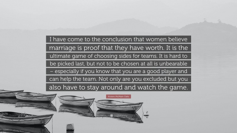 Kristen McMain Oaks Quote: “I have come to the conclusion that women believe marriage is proof that they have worth. It is the ultimate game of choosing sides for teams. It is hard to be picked last, but not to be chosen at all is unbearable – especially if you know that you are a good player and can help the team. Not only are you excluded but you also have to stay around and watch the game.”