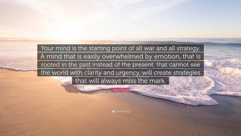 Robert Greene Quote: “Your mind is the starting point of all war and all strategy. A mind that is easily overwhelmed by emotion, that is rooted in the past instead of the present, that cannot see the world with clarity and urgency, will create strategies that will always miss the mark.”