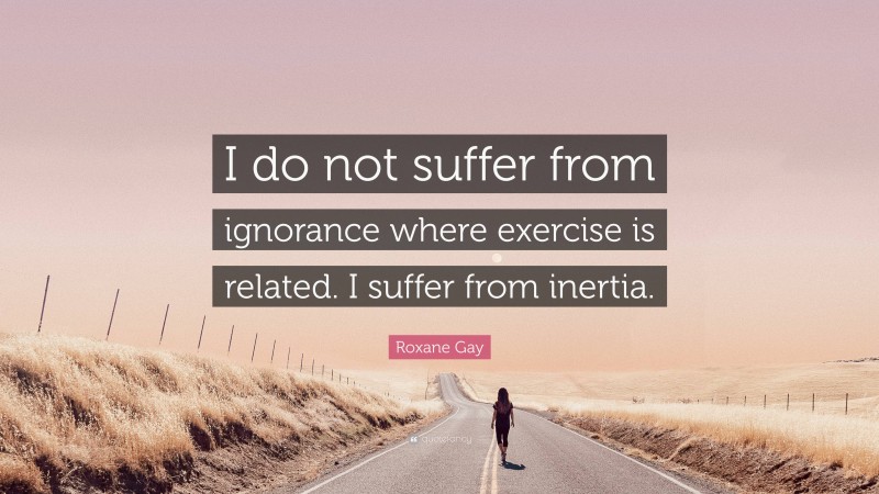 Roxane Gay Quote: “I do not suffer from ignorance where exercise is related. I suffer from inertia.”