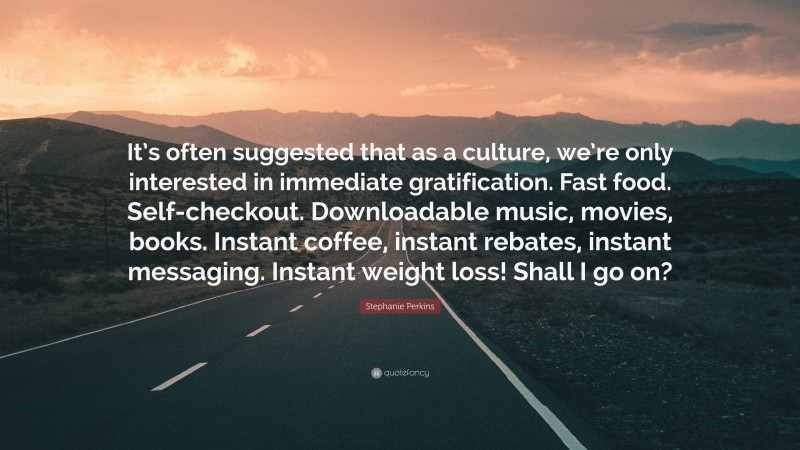 Stephanie Perkins Quote: “It’s often suggested that as a culture, we’re only interested in immediate gratification. Fast food. Self-checkout. Downloadable music, movies, books. Instant coffee, instant rebates, instant messaging. Instant weight loss! Shall I go on?”