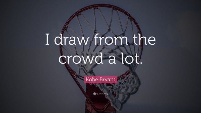 Kobe Bryant Quote: “I draw from the crowd a lot.”