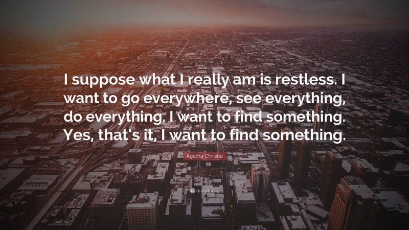 Agatha Christie Quote: “I suppose what I really am is restless. I want to go everywhere, see everything, do everything. I want to find something. Yes, that’s it, I want to find something.”