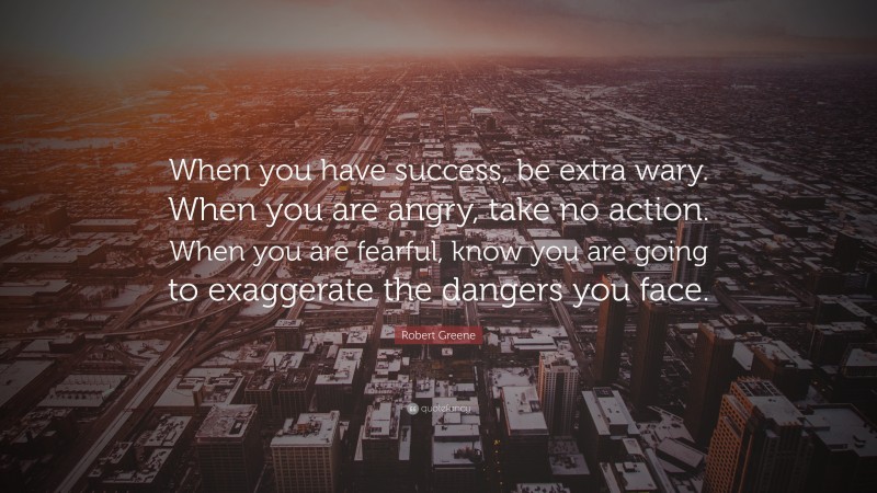 Robert Greene Quote: “When you have success, be extra wary. When you are angry, take no action. When you are fearful, know you are going to exaggerate the dangers you face.”