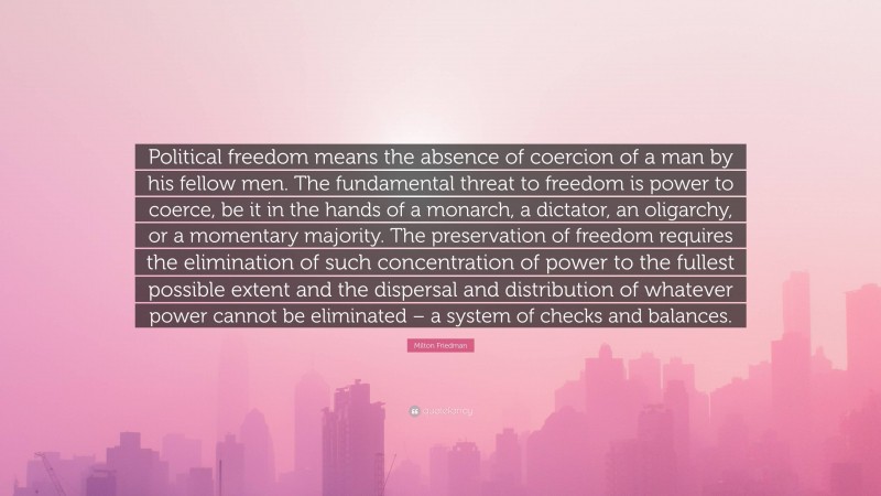 Milton Friedman Quote: “Political freedom means the absence of coercion of a man by his fellow men. The fundamental threat to freedom is power to coerce, be it in the hands of a monarch, a dictator, an oligarchy, or a momentary majority. The preservation of freedom requires the elimination of such concentration of power to the fullest possible extent and the dispersal and distribution of whatever power cannot be eliminated – a system of checks and balances.”