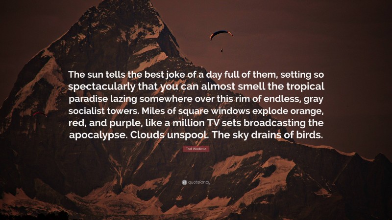 Tod Wodicka Quote: “The sun tells the best joke of a day full of them, setting so spectacularly that you can almost smell the tropical paradise lazing somewhere over this rim of endless, gray socialist towers. Miles of square windows explode orange, red, and purple, like a million TV sets broadcasting the apocalypse. Clouds unspool. The sky drains of birds.”