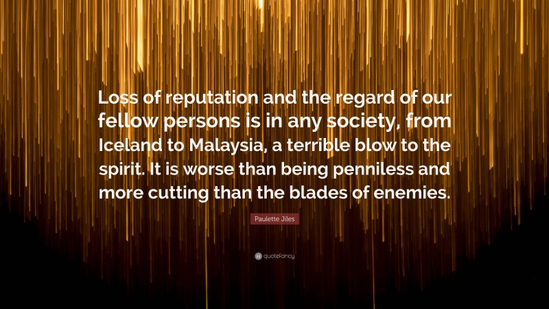 Paulette Jiles Quote: “Loss of reputation and the regard of our fellow persons is in any society, from Iceland to Malaysia, a terrible blow to the spirit. It is worse than being penniless and more cutting than the blades of enemies.”