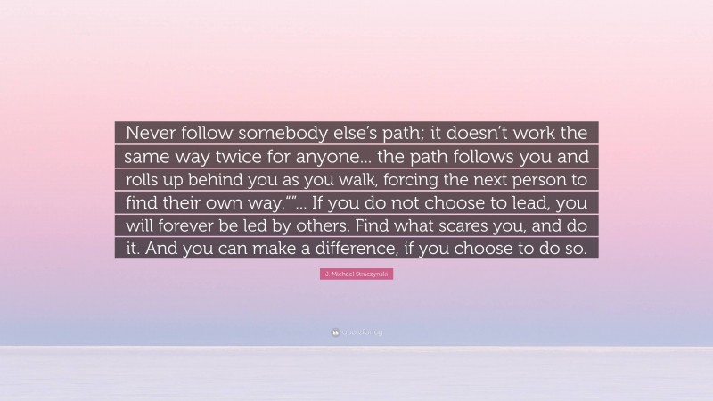 J. Michael Straczynski Quote: “Never follow somebody else’s path; it doesn’t work the same way twice for anyone... the path follows you and rolls up behind you as you walk, forcing the next person to find their own way.“”... If you do not choose to lead, you will forever be led by others. Find what scares you, and do it. And you can make a difference, if you choose to do so.”